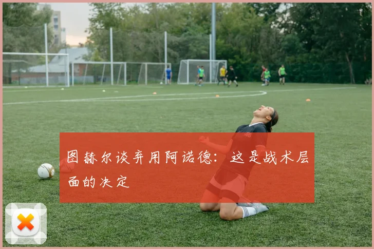 图赫尔谈弃用阿诺德：这是战术层面的决定