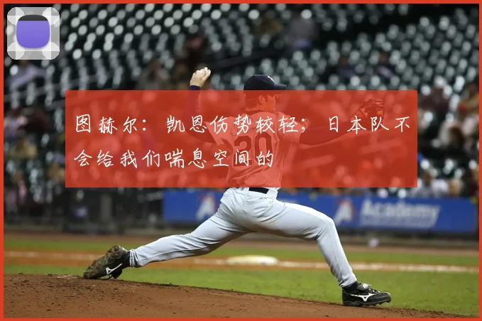 图赫尔：凯恩伤势较轻；日本队不会给我们喘息空间的