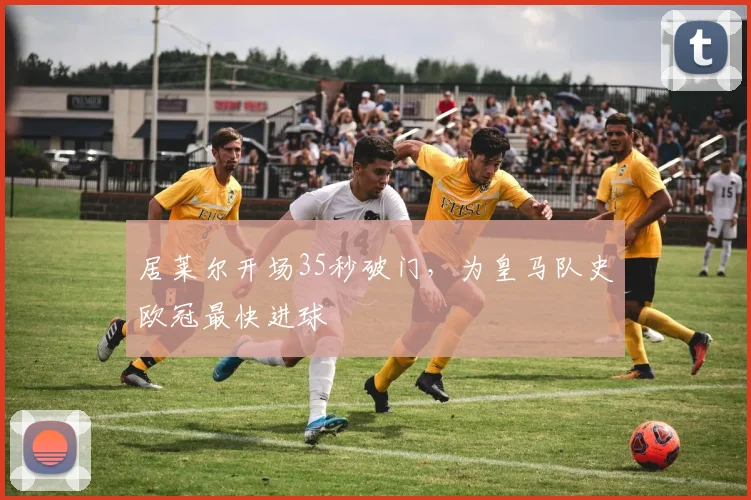 居莱尔开场35秒破门，为皇马队史欧冠最快进球