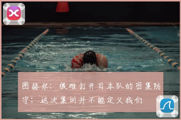 图赫尔：很难打开日本队的密集防守；这次集训并不能定义我们