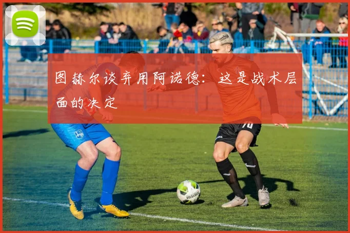 图赫尔谈弃用阿诺德：这是战术层面的决定