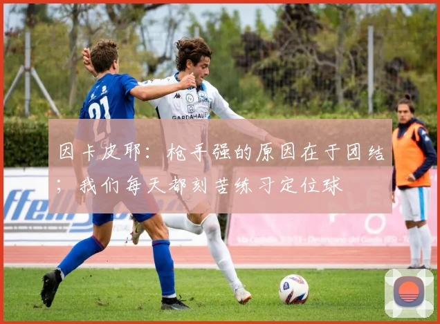 因卡皮耶：枪手强的原因在于团结；我们每天都刻苦练习定位球