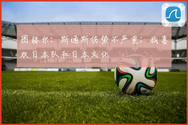 图赫尔：斯通斯伤势不严重；我喜欢日本队和日本文化