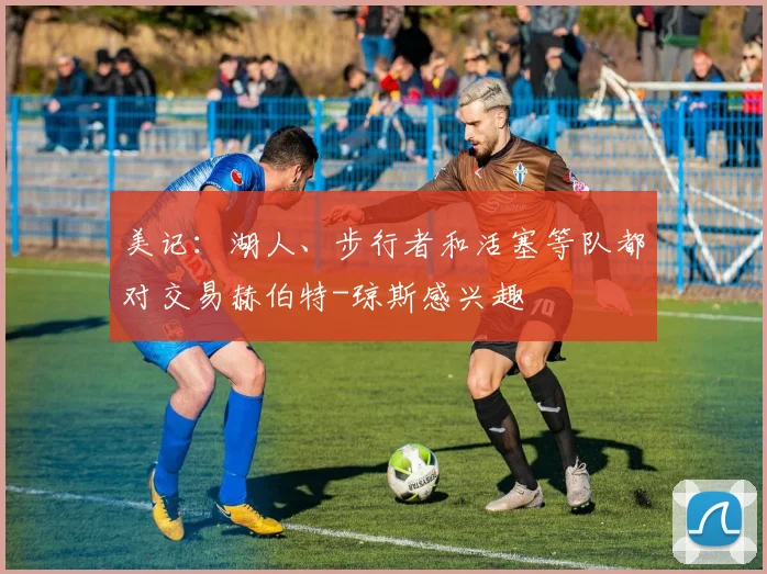 美记：湖人、步行者和活塞等队都对交易赫伯特-琼斯感兴趣