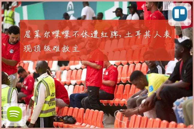 居莱尔喋喋不休遭红牌,土耳其人表现顶级难救主