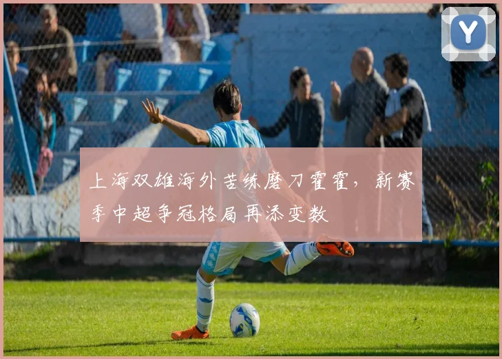 上海双雄海外苦练磨刀霍霍，新赛季中超争冠格局再添变数