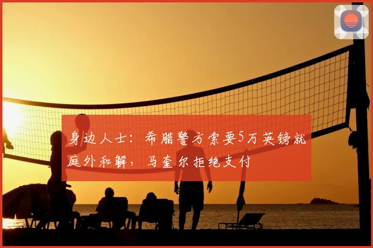 身边人士：希腊警方索要5万英镑就庭外和解，马奎尔拒绝支付