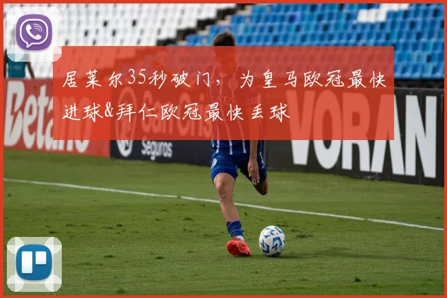 居莱尔35秒破门，为皇马欧冠最快进球&拜仁欧冠最快丢球