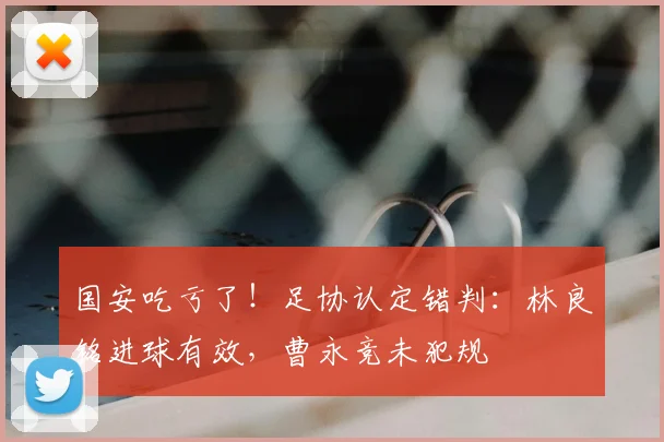 国安吃亏了！足协认定错判：林良铭进球有效，曹永竞未犯规