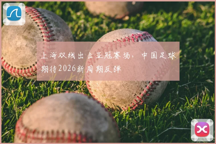 上海双线出击亚冠赛场，中国足球期待2026新周期反弹