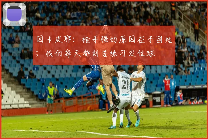 因卡皮耶：枪手强的原因在于团结；我们每天都刻苦练习定位球