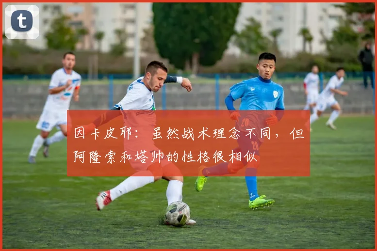 因卡皮耶：虽然战术理念不同，但阿隆索和塔帅的性格很相似