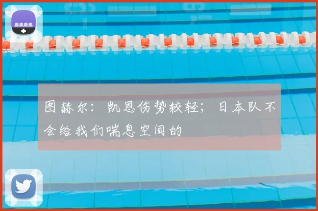 图赫尔：凯恩伤势较轻；日本队不会给我们喘息空间的