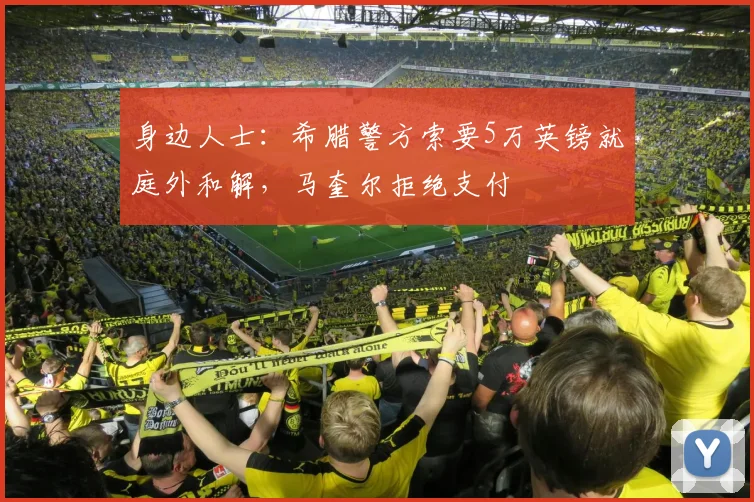 身边人士：希腊警方索要5万英镑就庭外和解，马奎尔拒绝支付