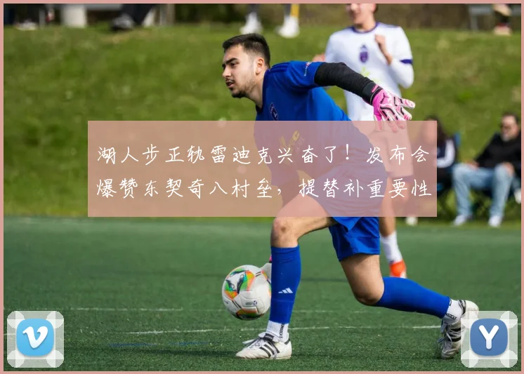 湖人步正轨雷迪克兴奋了！发布会爆赞东契奇八村垒，提替补重要性