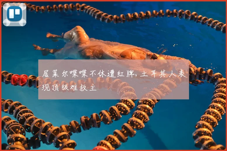 居莱尔喋喋不休遭红牌,土耳其人表现顶级难救主