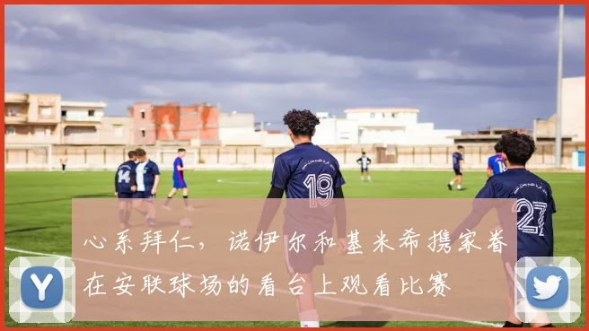 心系拜仁，诺伊尔和基米希携家眷在安联球场的看台上观看比赛