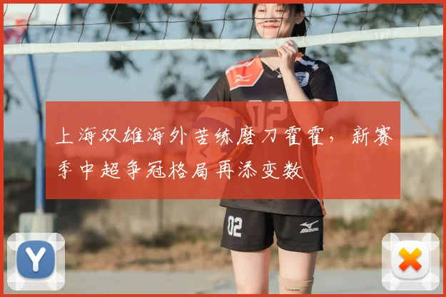 上海双雄海外苦练磨刀霍霍，新赛季中超争冠格局再添变数