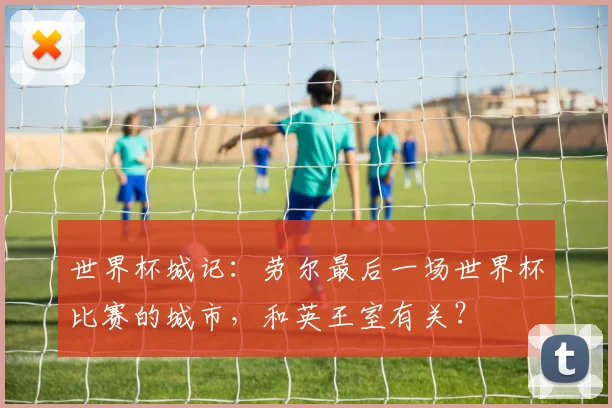 世界杯城记：劳尔最后一场世界杯比赛的城市，和英王室有关？