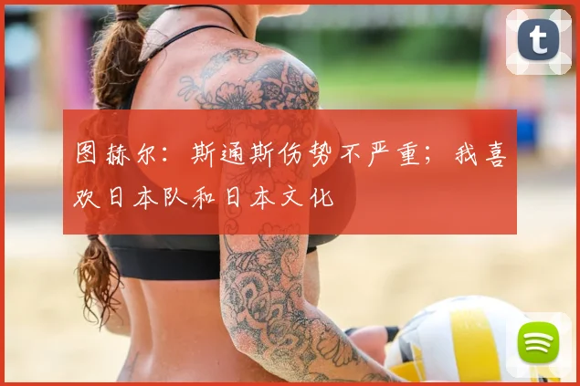 图赫尔：斯通斯伤势不严重；我喜欢日本队和日本文化